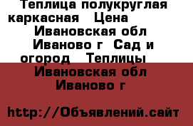 Теплица полукруглая каркасная › Цена ­ 10 900 - Ивановская обл., Иваново г. Сад и огород » Теплицы   . Ивановская обл.,Иваново г.